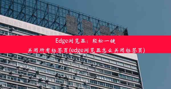 Edge浏览器：轻松一键关闭所有标签页(edge浏览器怎么关闭标签页)