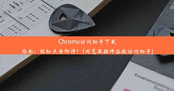 Chrome访问助手下载指南：轻松点击即得！(浏览器插件谷歌访问助手)