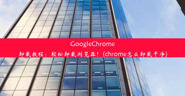 GoogleChrome卸载教程：轻松卸载浏览器！(chrome怎么卸载干净)