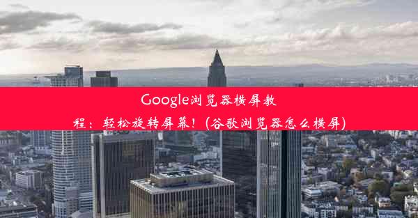 Google浏览器横屏教程：轻松旋转屏幕！(谷歌浏览器怎么横屏)