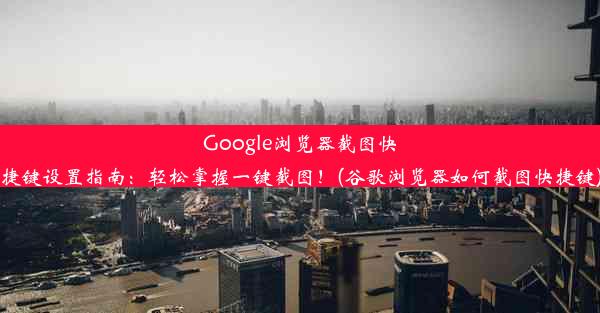 Google浏览器截图快捷键设置指南：轻松掌握一键截图！(谷歌浏览器如何截图快捷键)