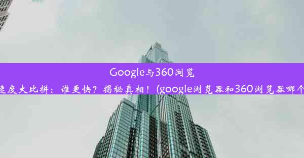 Google与360浏览器速度大比拼：谁更快？揭秘真相！(google浏览器和360浏览器哪个好)