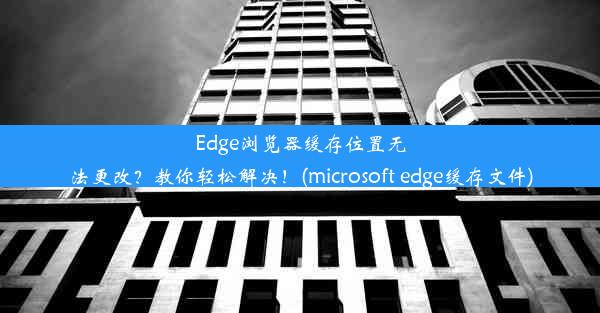 Edge浏览器缓存位置无法更改？教你轻松解决！(microsoft edge缓存文件)