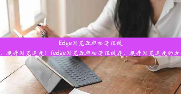 Edge浏览器轻松清理缓存，提升浏览速度！(edge浏览器轻松清理缓存，提升浏览速度的方法)