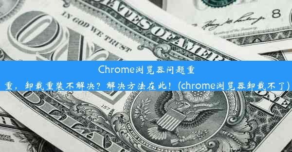 Chrome浏览器问题重重，卸载重装不解决？解决方法在此！(chrome浏览器卸载不了)