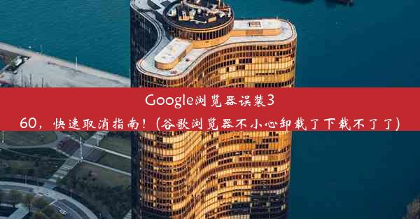 Google浏览器误装360，快速取消指南！(谷歌浏览器不小心卸载了下载不了了)