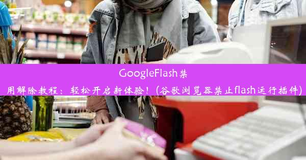 GoogleFlash禁用解除教程：轻松开启新体验！(谷歌浏览器禁止flash运行插件)