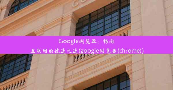 Google浏览器：畅游互联网的优选之选(google浏览器(chrome))