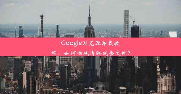 Google浏览器卸载教程：如何彻底清除残余文件？