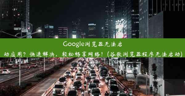 Google浏览器无法启动应用？快速解决，轻松畅享网络！(谷歌浏览器程序无法启动)