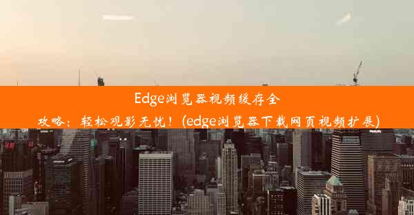 Edge浏览器视频缓存全攻略：轻松观影无忧！(edge浏览器下载网页视频扩展)