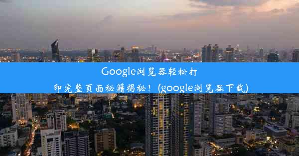 Google浏览器轻松打印完整页面秘籍揭秘！(google浏览器下载)