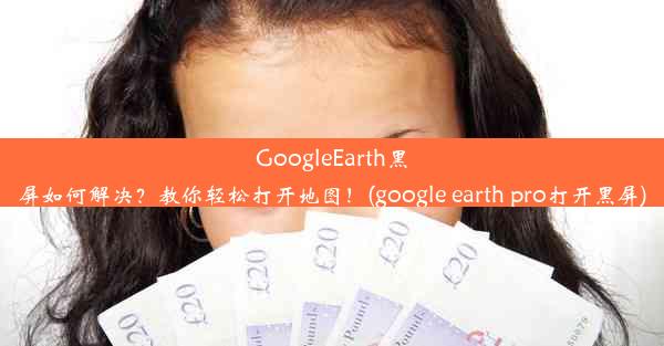 GoogleEarth黑屏如何解决？教你轻松打开地图！(google earth pro打开黑屏)