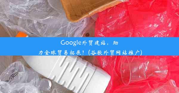 Google外贸建站，助力全球贸易拓展！(谷歌外贸网站推广)