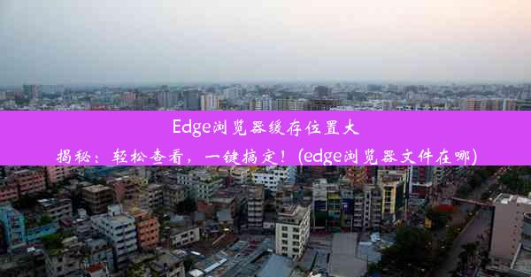 Edge浏览器缓存位置大揭秘：轻松查看，一键搞定！(edge浏览器文件在哪)