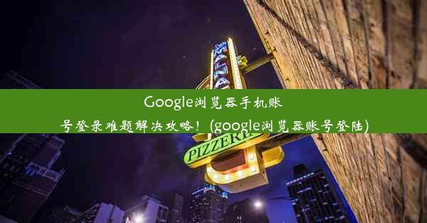 Google浏览器手机账号登录难题解决攻略！(google浏览器账号登陆)