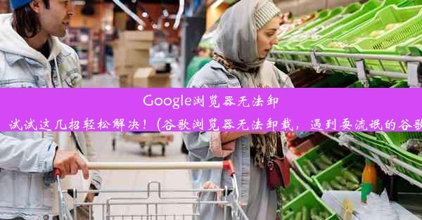 Google浏览器无法卸载？试试这几招轻松解决！(谷歌浏览器无法卸载，遇到耍流氓的谷歌了)