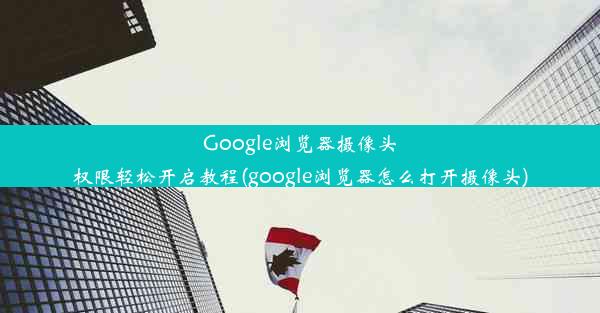 Google浏览器摄像头权限轻松开启教程(google浏览器怎么打开摄像头)