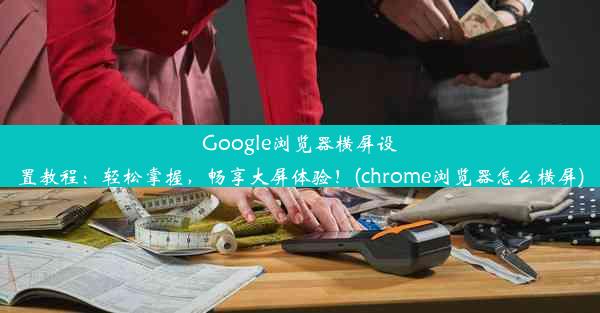 Google浏览器横屏设置教程：轻松掌握，畅享大屏体验！(chrome浏览器怎么横屏)