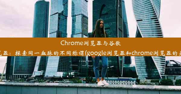 Chrome浏览器与谷歌浏览器：探索同一血脉的不同称谓(google浏览器和chrome浏览器的关系)