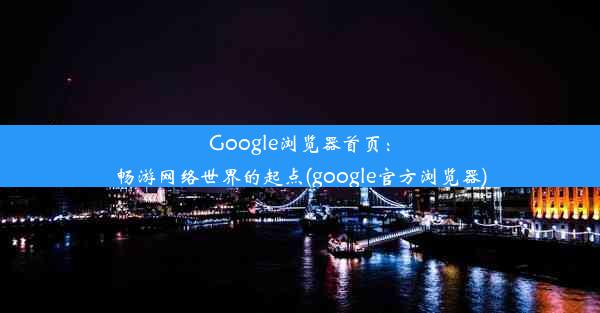 Google浏览器首页：畅游网络世界的起点(google官方浏览器)