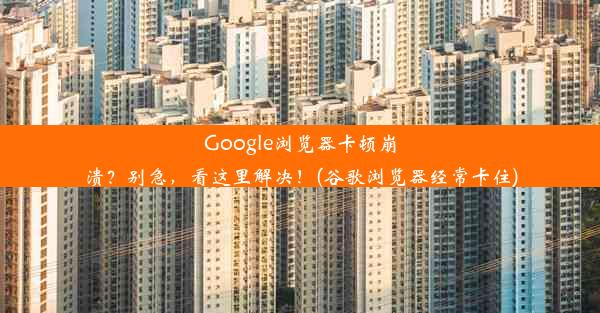 Google浏览器卡顿崩溃？别急，看这里解决！(谷歌浏览器经常卡住)