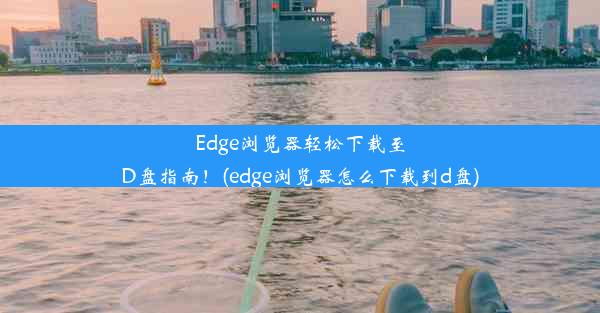 Edge浏览器轻松下载至D盘指南！(edge浏览器怎么下载到d盘)