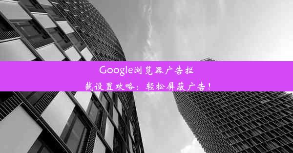 Google浏览器广告拦截设置攻略：轻松屏蔽广告！