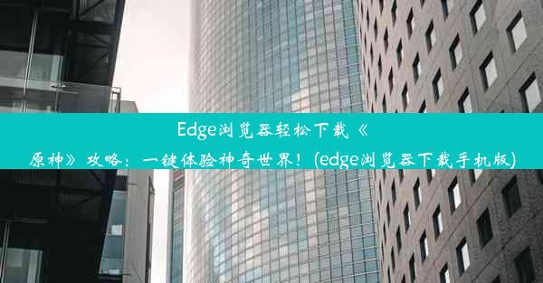 Edge浏览器轻松下载《原神》攻略：一键体验神奇世界！(edge浏览器下载手机版)