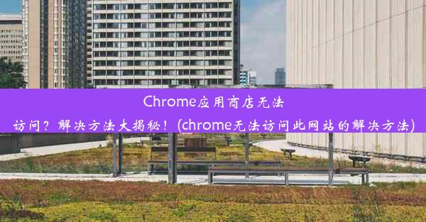 Chrome应用商店无法访问？解决方法大揭秘！(chrome无法访问此网站的解决方法)