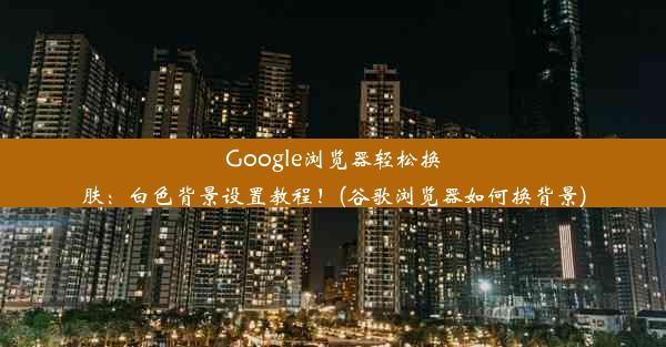 Google浏览器轻松换肤：白色背景设置教程！(谷歌浏览器如何换背景)