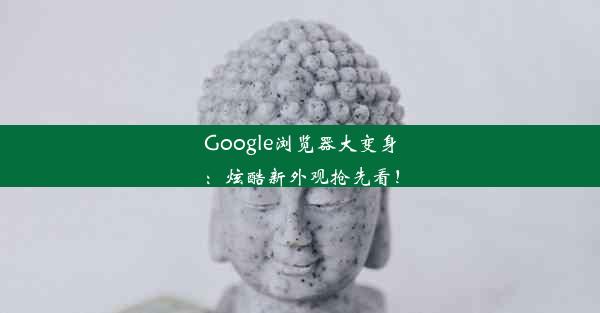 Google浏览器大变身：炫酷新外观抢先看！