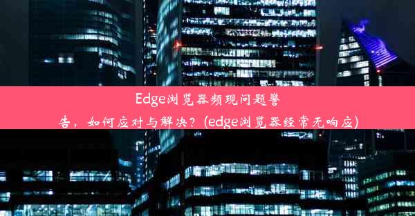 Edge浏览器频现问题警告，如何应对与解决？(edge浏览器经常无响应)