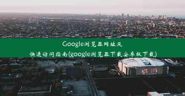 Google浏览器网址及快速访问指南(google浏览器下载安卓版下载)