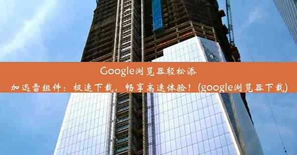 Google浏览器轻松添加迅雷组件：极速下载，畅享高速体验！(google浏览器下载)