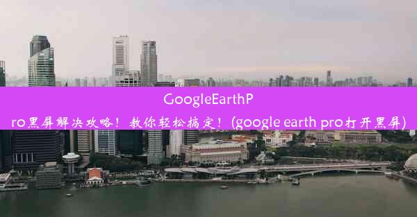 GoogleEarthPro黑屏解决攻略！教你轻松搞定！(google earth pro打开黑屏)