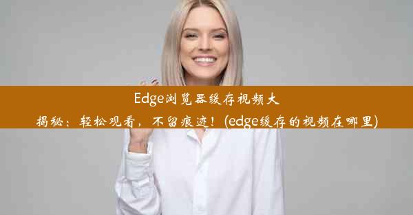 Edge浏览器缓存视频大揭秘：轻松观看，不留痕迹！(edge缓存的视频在哪里)