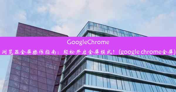 GoogleChrome浏览器全屏操作指南：轻松开启全屏模式！(google chrome全屏)