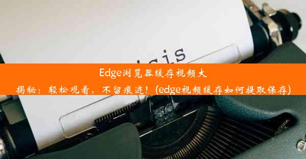 Edge浏览器缓存视频大揭秘：轻松观看，不留痕迹！(edge视频缓存如何提取保存)