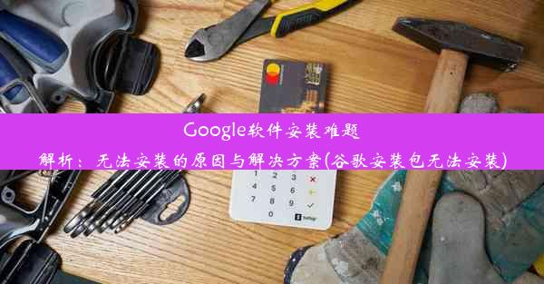 Google软件安装难题解析：无法安装的原因与解决方案(谷歌安装包无法安装)