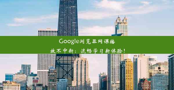 Google浏览器网课播放不中断：流畅学习新体验！