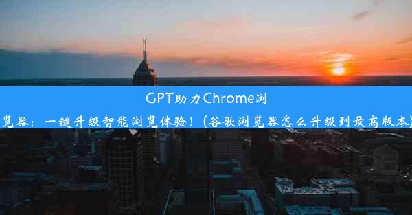 GPT助力Chrome浏览器：一键升级智能浏览体验！(谷歌浏览器怎么升级到最高版本)