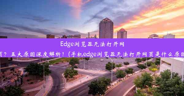 Edge浏览器无法打开网页？五大原因深度解析！(手机edge浏览器无法打开网页是什么原因)