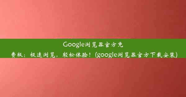 Google浏览器官方免费版：极速浏览，轻松体验！(google浏览器官方下载安装)