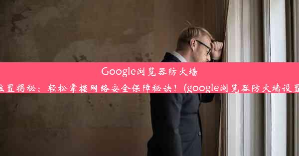 Google浏览器防火墙设置位置揭秘：轻松掌握网络安全保障秘诀！(google浏览器防火墙设置在哪)