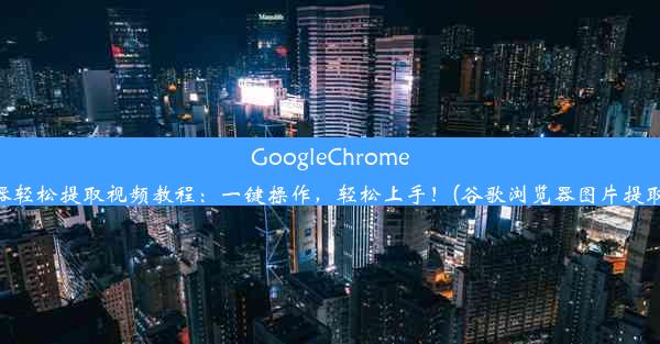 GoogleChrome浏览器轻松提取视频教程：一键操作，轻松上手！(谷歌浏览器图片提取插件)