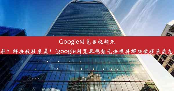 Google浏览器视频无法横屏？解决教程来袭！(google浏览器视频无法横屏解决教程来袭怎么办)