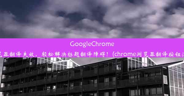 GoogleChrome浏览器翻译失效，轻松解决标题翻译障碍！(chrome浏览器翻译按钮消失)