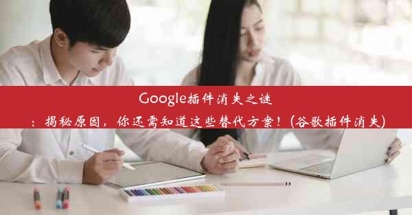 Google插件消失之谜：揭秘原因，你还需知道这些替代方案！(谷歌插件消失)