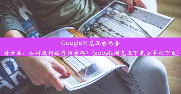 Google浏览器密码查看方法：如何找到保存的密码？(google浏览器下载安卓版下载)